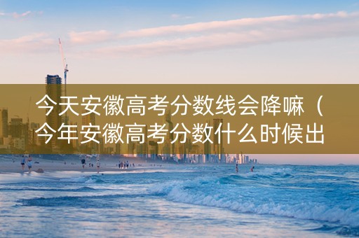 今天安徽高考分数线会降嘛（今年安徽高考分数什么时候出来）