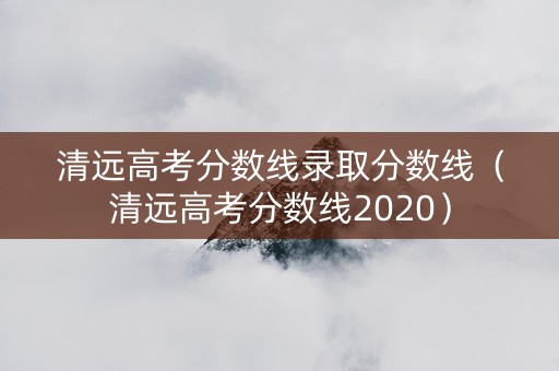 清远高考分数线录取分数线（清远高考分数线2020）
