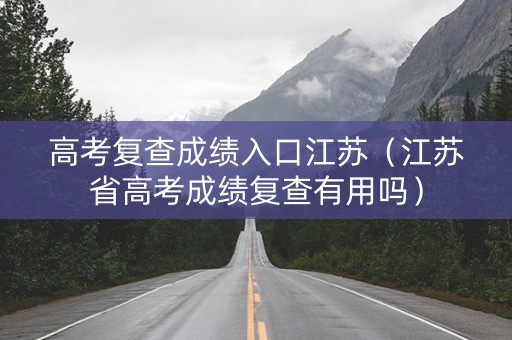 高考复查成绩入口江苏（江苏省高考成绩复查有用吗）