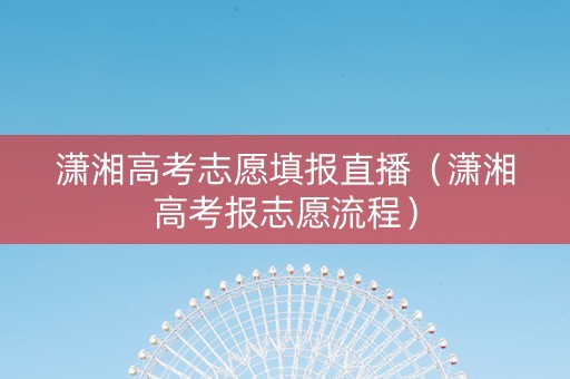 潇湘高考志愿填报直播（潇湘高考报志愿流程）