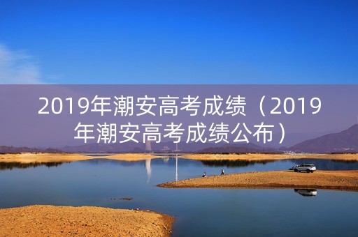 2019年潮安高考成绩（2019年潮安高考成绩公布）