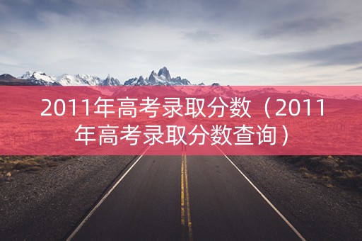 2011年高考录取分数（2011年高考录取分数查询）