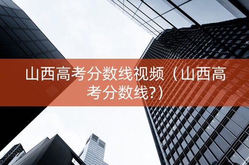 山西高考分数线视频（山西高考分数线?）