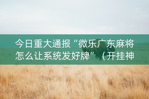 今日重大通报“微乐广东麻将怎么让系统发好牌”（开挂神器下载)