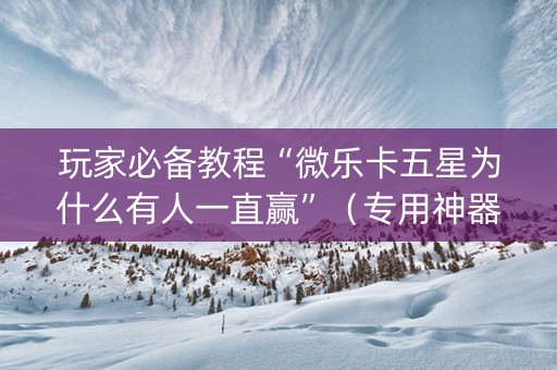 玩家必备教程“微乐卡五星为什么有人一直赢”（专用神器下载)