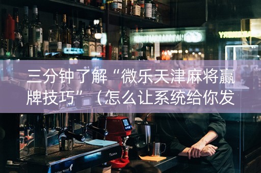 三分钟了解“微乐天津麻将赢牌技巧”（怎么让系统给你发好牌)