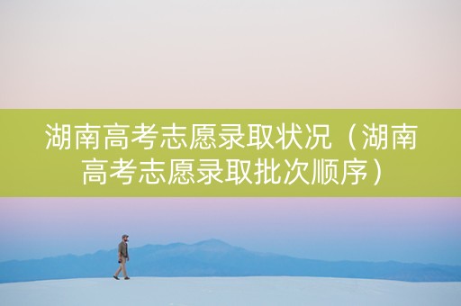 湖南高考志愿录取状况（湖南高考志愿录取批次顺序）