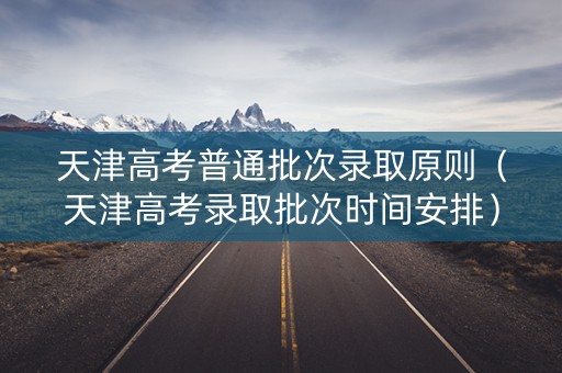 天津高考普通批次录取原则（天津高考录取批次时间安排）