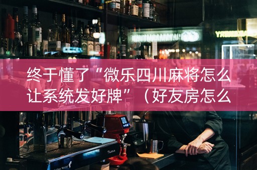 终于懂了“微乐四川麻将怎么让系统发好牌”（好友房怎么才能赢)
