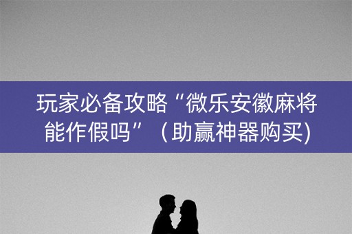 玩家必备攻略“微乐安徽麻将能作假吗”（助赢神器购买)