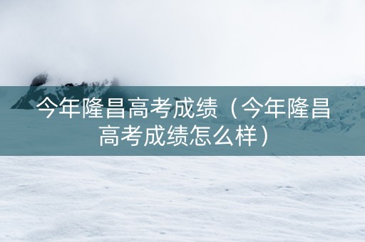 今年隆昌高考成绩（今年隆昌高考成绩怎么样）