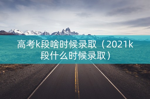 高考k段啥时候录取（2021k段什么时候录取）