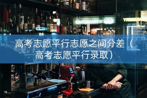高考志愿平行志愿之间分差（高考志愿平行录取）