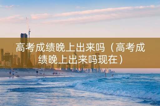 高考成绩晚上出来吗（高考成绩晚上出来吗现在）