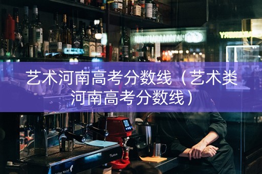 艺术河南高考分数线（艺术类河南高考分数线）