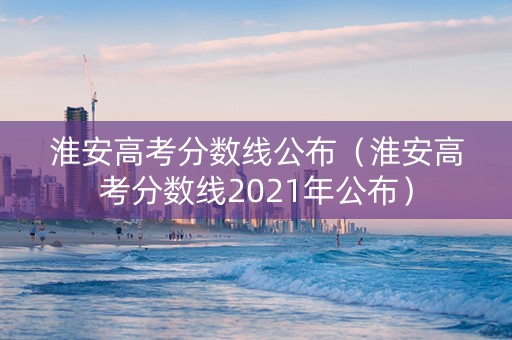 淮安高考分数线公布（淮安高考分数线2021年公布）