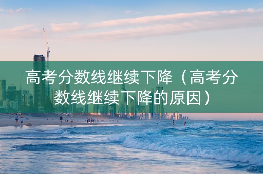 高考分数线继续下降（高考分数线继续下降的原因）
