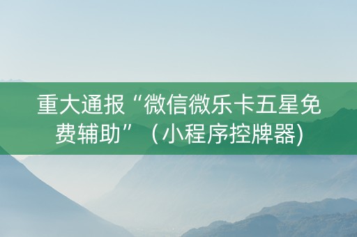 重大通报“微信微乐卡五星免费辅助”（小程序控牌器)
