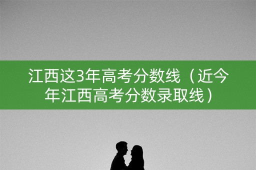 江西这3年高考分数线（近今年江西高考分数录取线）