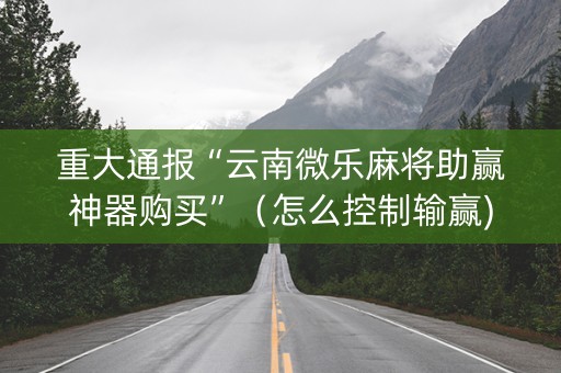 重大通报“云南微乐麻将助赢神器购买”（怎么控制输赢)