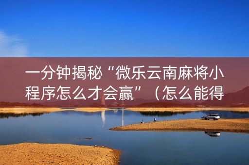 一分钟揭秘“微乐云南麻将小程序怎么才会赢”（怎么能得到好牌)