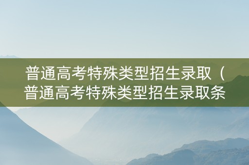 普通高考特殊类型招生录取（普通高考特殊类型招生录取条件）
