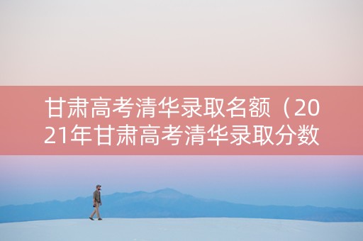 甘肃高考清华录取名额（2021年甘肃高考清华录取分数线）