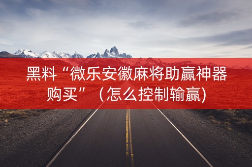 黑料“微乐安徽麻将助赢神器购买”（怎么控制输赢)