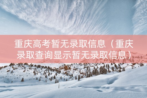 重庆高考暂无录取信息（重庆录取查询显示暂无录取信息）