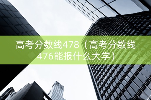 高考分数线478（高考分数线476能报什么大学）