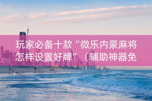 玩家必备十款“微乐内蒙麻将怎样设置好牌”（辅助神器免费)