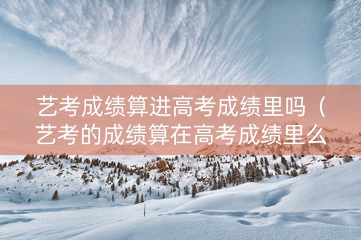 艺考成绩算进高考成绩里吗（艺考的成绩算在高考成绩里么）