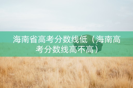 海南省高考分数线低（海南高考分数线高不高）