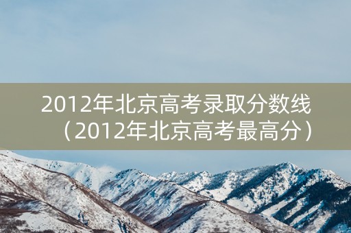 2012年北京高考录取分数线（2012年北京高考最高分）