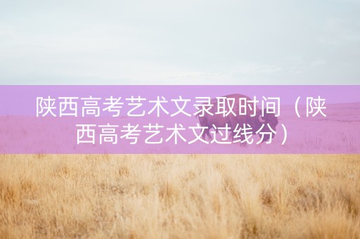 陕西高考艺术文录取时间（陕西高考艺术文过线分）