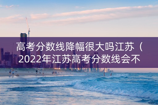 高考分数线降幅很大吗江苏（2022年江苏高考分数线会不会上涨）