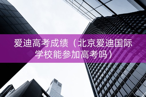 爱迪高考成绩（北京爱迪国际学校能参加高考吗）