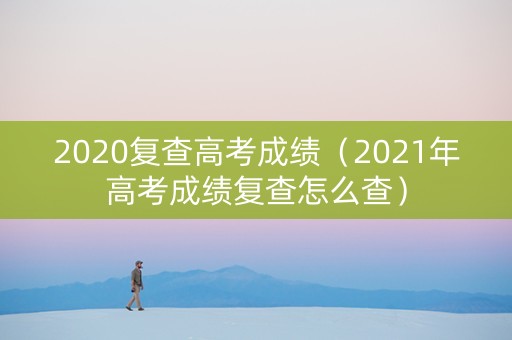 2020复查高考成绩（2021年高考成绩复查怎么查）