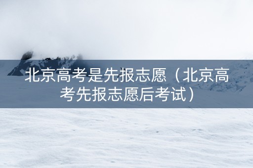 北京高考是先报志愿（北京高考先报志愿后考试）