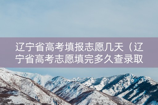 辽宁省高考填报志愿几天（辽宁省高考志愿填完多久查录取结果）