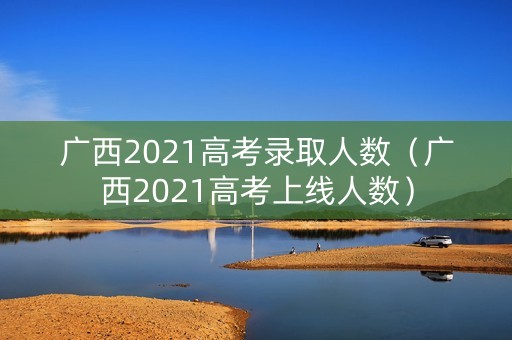 广西2021高考录取人数（广西2021高考上线人数）