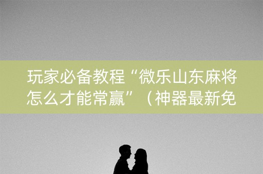 玩家必备教程“微乐山东麻将怎么才能常赢”（神器最新免费)
