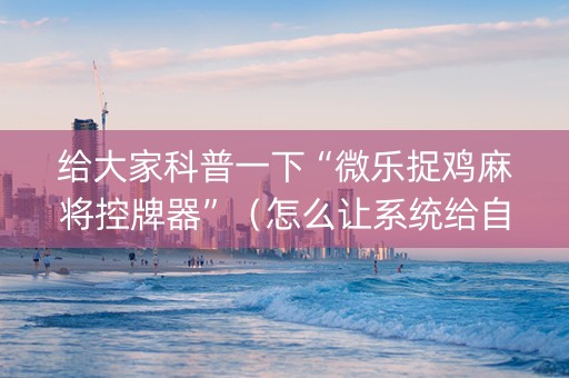 给大家科普一下“微乐捉鸡麻将控牌器”（怎么让系统给自己好牌)