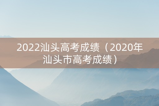 2022汕头高考成绩（2020年汕头市高考成绩）