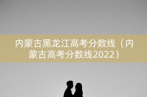 内蒙古黑龙江高考分数线（内蒙古高考分数线2022）