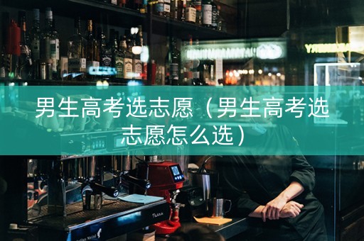 男生高考选志愿（男生高考选志愿怎么选）