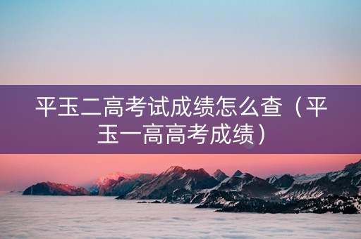 平玉二高考试成绩怎么查（平玉一高高考成绩）
