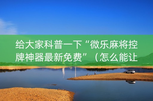 给大家科普一下“微乐麻将控牌神器最新免费”（怎么能让牌好一点)