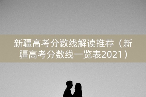新疆高考分数线解读推荐（新疆高考分数线一览表2021）