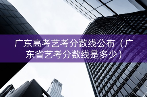 广东高考艺考分数线公布（广东省艺考分数线是多少）
